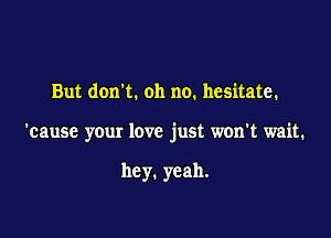 But dorm. oh no. hesitate.

'cause your love just won't wait.

hey. yeah.