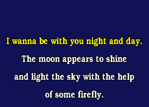 I wanna be with you night and day.
The moon appears to shine
and light the sky with the help

of some firetly.