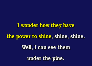 I wonder how they have
the power to shine. shine. shine.
Well. I can see them

under the pine.