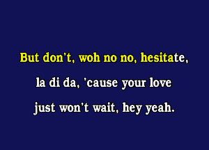 But don't. woh no no. hesitate.

la di da. 'cause your love

just won't wait. hey yeah.