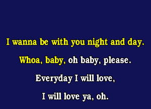 I wanna be with you night and day.
Whoa. baby. oh baby. please.
Everyday I will 1cm?1
I will love ya. oh.