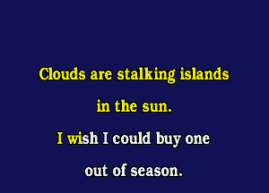 Clouds arc stalking islands

in the sun.
I wish I could buy one

out of season.