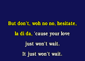 But don't. woh no no. hesitate.

la di da. 'cause your love

just won't wait.

It just won't wait.