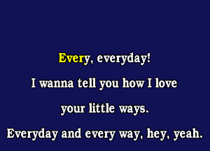 Every. everyday!
I wanna tell you how I love
your little ways.

Everyday and every way1 hey1 yeah.
