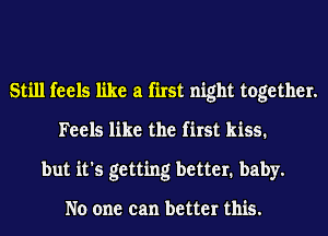 Still feels like a first night together.
Feels like the first kiss.
but it's getting better. baby.

No one can better this.