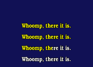 Whoomp. there it is.

Whoomp, there it is.

Whoomp. there it is.

Whoomp. there it is.