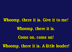 Whoomp. there it is. Give it to me!
Whoomp. there it is.
Come on. come on!

Whoomp. there it is. A little louder!