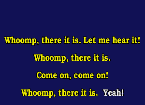 Whoomp. there it is. Let me hear it!
Whoomp. there it is.
Come on. come on!

Whoomp. there it is. Yeah!