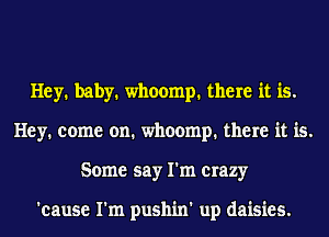 Hey. baby. whoomp. there it is.
Hey. come on. whoomp. there it is.
Some say I'm crazy

'cause I'm pushin' up daisies.