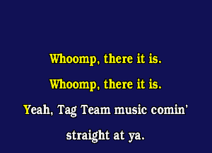 Whoomp. there it is.
Whoomp. there it is.

Yeah. Tag Team music com'm'

straight at ya.