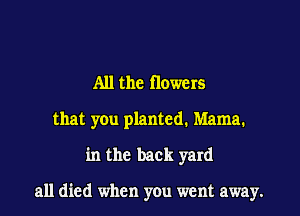 All the flowers

that you planted. Mama.
in the back yard

all died when you went away.