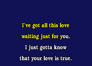 rve got all this love

waiting just for you.

I just gotta know

that your love is true.