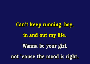 Cam keep running. boy.

in and out my life.

Wanna be yOur girl.

not 'cause the mood is right.