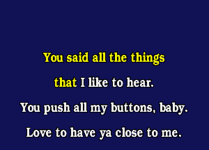 You said all the things
that I like to hear.
You push all my buttons. baby.

Love to have ya close to me.