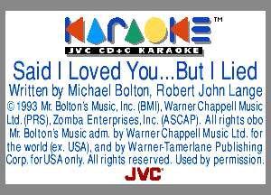 KIAPA KIZ'

'JVCch-OCINARAOKE

Said I Loved Y0u...But I Lied

Written by Michael Bolton. Robert John Lange
'2 '993 MI. BOI10n's Music. Inc. iEMII. Warner Chappell Music
L1d.iPP.SI.20mba En1eIpIises.lnc. I'ASCAPI. All Iighis 000
MI.E0I10n'sI51usicadm.0'5'III'aInEIChappeIIMusicL1.d 0I
.he A0IIdi.ex USAI. and b5- Wainer- ameilane Publishing
COIp. 0IUSA0nI5-. Alliigh1c reserved. Used 05 permissi0n.

JUC