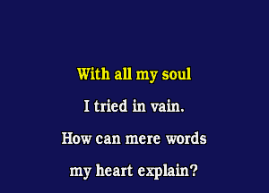 With all my soul

I tried in vain.
How can mere words

my heart explain?