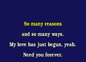 So many reasons

and so many ways.

My love has just begun. yeah.

Need you forever.