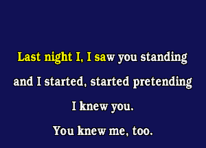Last night I. I saw you standing
and I started. started pretending
I knew you.

You knew me. too.