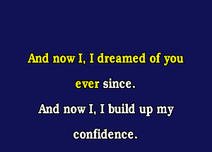 And now I. Idreamed of you

ever since.
And now I. I build up my

confidence.