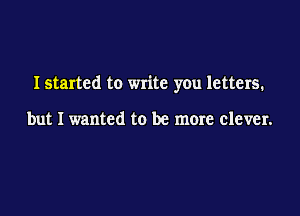 I started to write you letters.

but I wanted to be more clever.