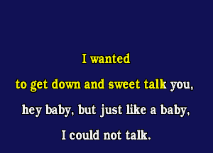 I wanted

to get down and sweet talk you.

hey baby. but just like a baby.

Icould not talk.