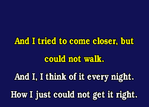 And I tried to come closer. but
could not walk.
And I. I think of it every night.

How I just could not get it right.