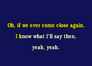 Oh. if we ever come close again.

I know what I'll say then.

yeah. yeah.