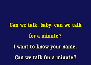 Can we talk. baby. can we talk
for a minute?
I want to know your name.

Can we talk for a minute?