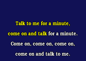 Talk to me for a minute.
come on and talk for a minute.
Come on. come on. come on.

come on and talk to me.