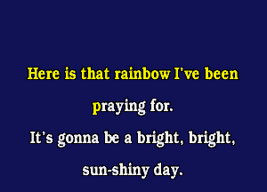 Here is that rainbow I've been

praying for.

It's gonna be a bright. bright.

sun-sh'my day.