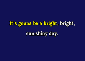 Its gonna be a bright. bright.

sun-shiny day.