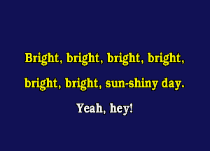 Bright. bright. bright. bright.

bright. bright. sun-shiny day.
Yeah. hey!
