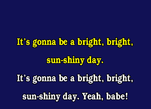 It's gonna be a bright. bright.
sun-shiny day.
It's gonna be a bright. bright.
sun-shiny day. Yeah. babe!