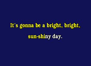 Its gonna be a bright. bright.

sun-shiny day.