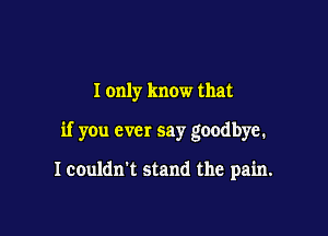 I only know that

if you ever say goodbye.

Icouldn't stand the pain.