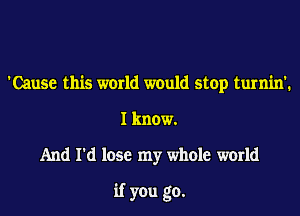 'Cause this world would stop turnin'.
I know.
And I'd lose my whole world
if you go.