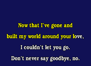 Now that I've gone and
built my world around your 1cm?1
I couldn't let you go.

Don't never say goodbye. no.