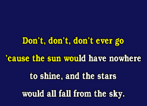 Don't. don't. don't ever go
'eause the sun would have nowhere
to shine. and the stars

would all fall from the sky.