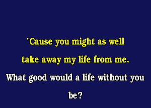 'Cause you might as well
take away my life from me.
What good would a life without you
be?