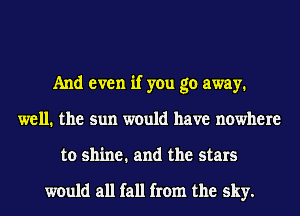 And even if you go away.
well. the sun would have nowhere
to shine. and the stars

would all fall from the sky.