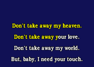 Don't take away my heaven.
Don't take away your love.
Don't take away my world.

But. baby. I need your touch.