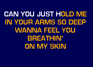 CAN YOU JUST HOLD ME
IN YOUR ARMS SO DEEP
WANNA FEEL YOU
BREATHIN'

ON MY SKIN