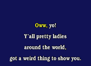 Oww. yo!
Y'all pretty ladies

around the world.

got a weird thing to show you.