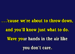 ...'cause we're about to throw down.
and you'll know just what to do.
Wave your hands in the air like

you don't care.