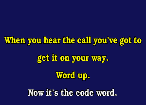 When you hear the call you've got to

get it on your way.
Word up.

Now it's the code word.