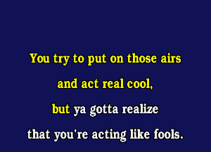 You try to put on those airs
and act real cool.
but ya gotta realize

that you're acting like fools.