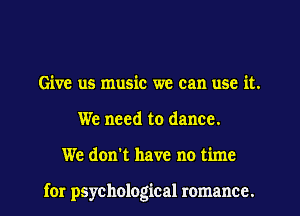 Give us music we can use it.
We need to dance.
We don't have no time

for psychological romance.