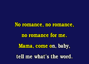 No romance. no romance.
no romance for me.

Mama. come on. baby.

tell me what's the word. I