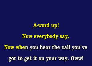A-word up!
Now everybody say.
Now when you hear the call you've

got to get it on your way. Oww!