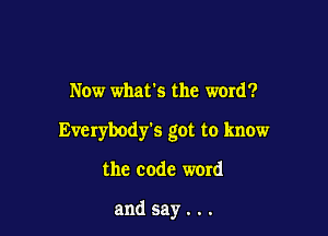 Now what's the word?

Everybody's got to know

the code word

andsay...